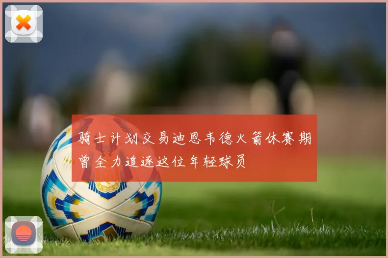 骑士计划交易迪恩韦德火箭休赛期曾全力追逐这位年轻球员