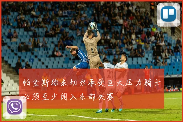 帕金斯称米切尔承受巨大压力骑士必须至少闯入东部决赛