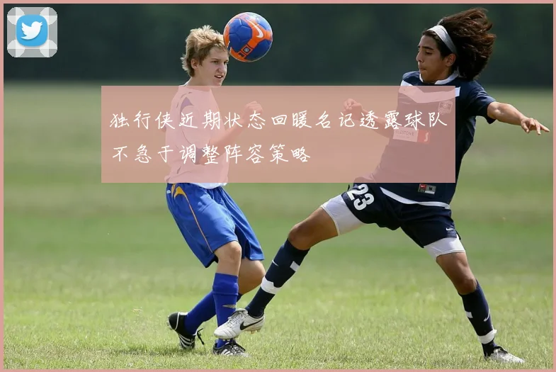 独行侠近期状态回暖名记透露球队不急于调整阵容策略