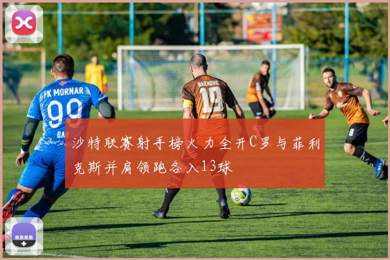 沙特联赛射手榜火力全开C罗与菲利克斯并肩领跑各入13球