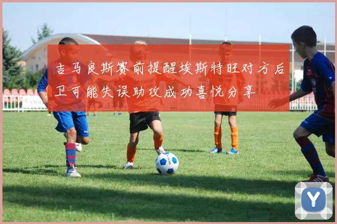 吉马良斯赛前提醒埃斯特旺对方后卫可能失误助攻成功喜悦分享