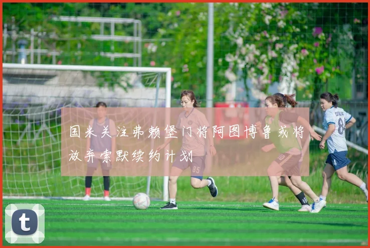 国米关注弗赖堡门将阿图博鲁或将放弃索默续约计划