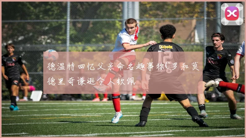 德温特回忆父亲命名趣事称C罗和莫德里奇谦逊令人钦佩
