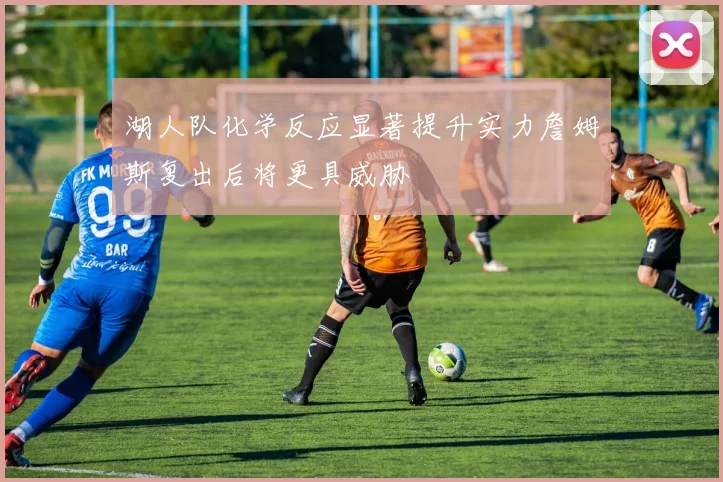 湖人队化学反应显著提升实力詹姆斯复出后将更具威胁