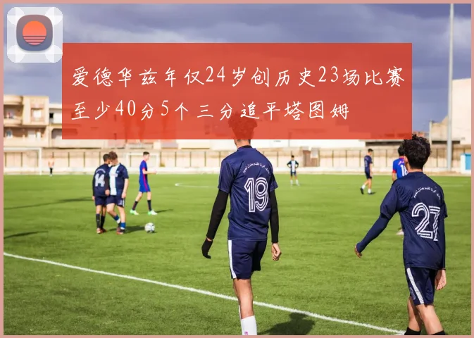 爱德华兹年仅24岁创历史23场比赛至少40分5个三分追平塔图姆