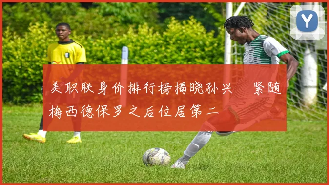 美职联身价排行榜揭晓孙兴慜紧随梅西德保罗之后位居第二