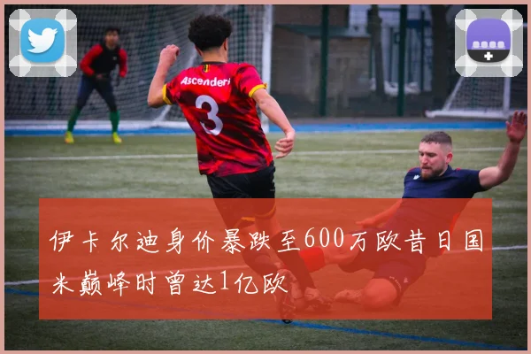伊卡尔迪身价暴跌至600万欧昔日国米巅峰时曾达1亿欧