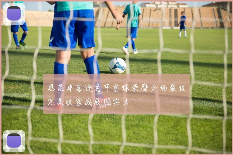 恩昆库喜迎意甲首球荣膺全场最佳完美收官战展现实力