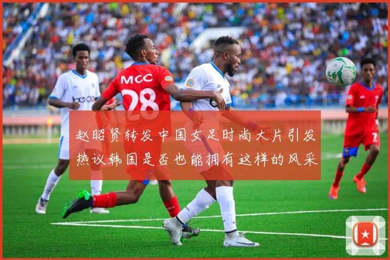 赵昭贤转发中国女足时尚大片引发热议韩国是否也能拥有这样的风采