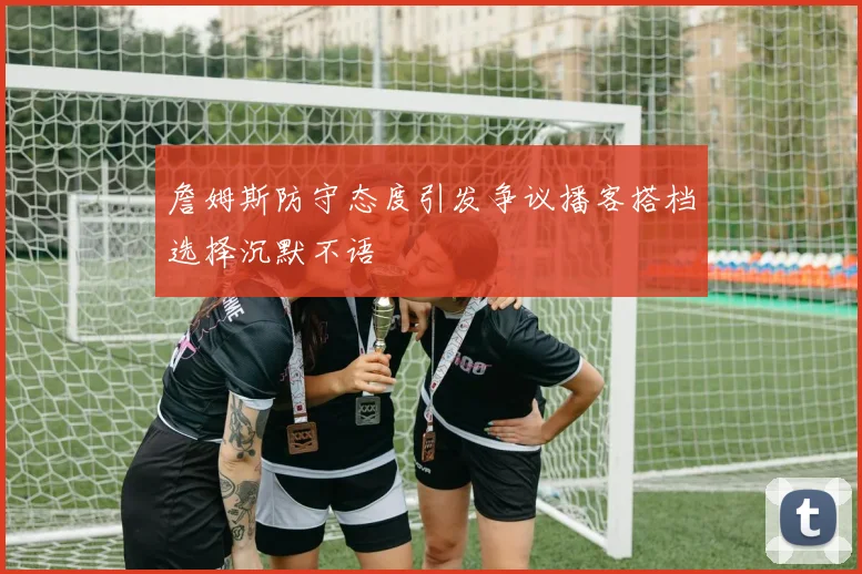詹姆斯防守态度引发争议播客搭档选择沉默不语