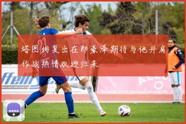 塔图姆复出在即豪泽期待与他并肩作战热情欢迎归来