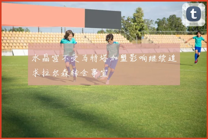 水晶宫不受马特塔加盟影响继续追求拉尔森转会事宜