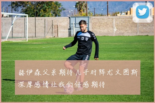 赫伊森父亲期待儿子对阵尤文图斯深厚感情让我们倍感期待