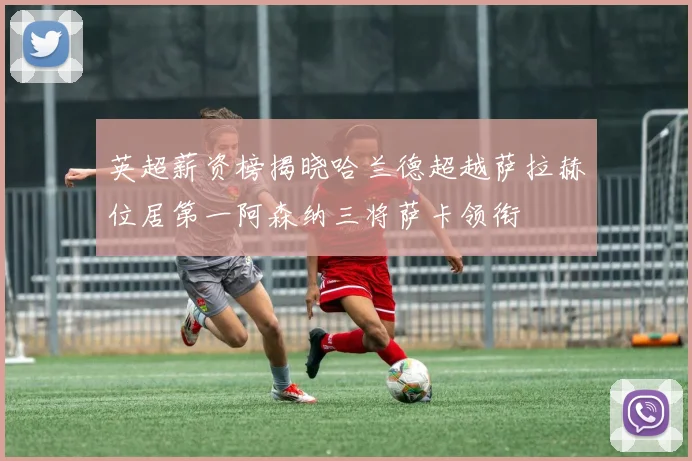 英超薪资榜揭晓哈兰德超越萨拉赫位居第一阿森纳三将萨卡领衔