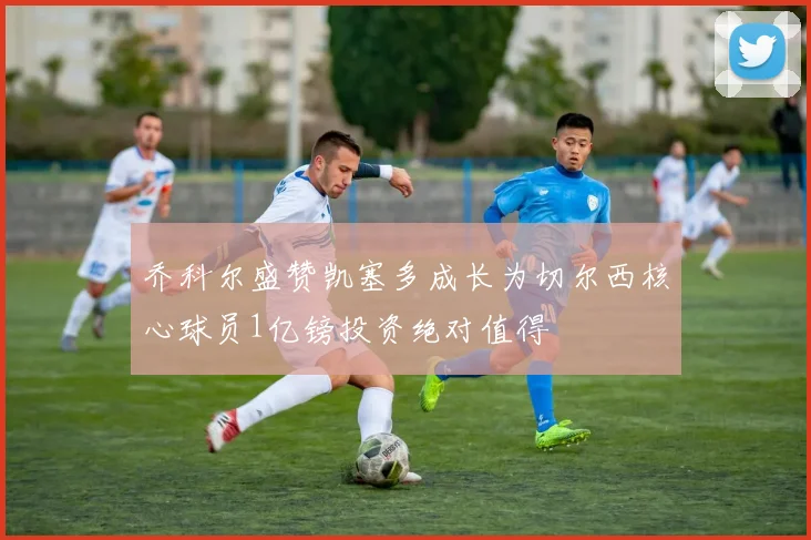 乔科尔盛赞凯塞多成长为切尔西核心球员1亿镑投资绝对值得