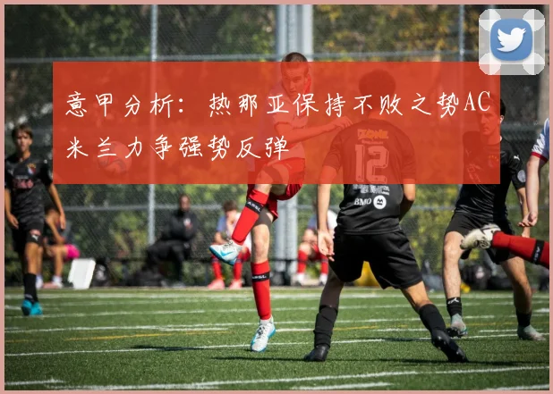 意甲分析：热那亚保持不败之势AC米兰力争强势反弹