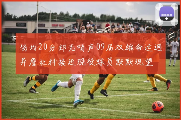 场均20分却无哨声09届双雄命运迥异詹杜科接近现役球员默默观望