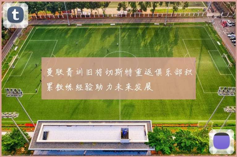 曼联青训旧将切斯特重返俱乐部积累教练经验助力未来发展