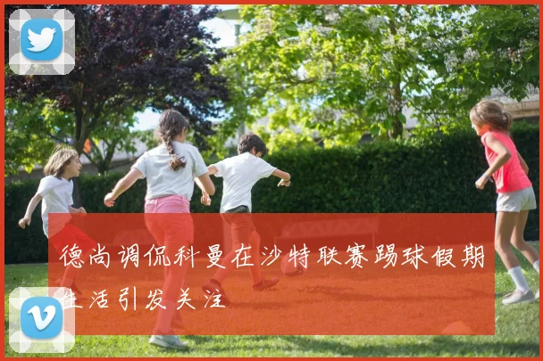 德尚调侃科曼在沙特联赛踢球假期生活引发关注