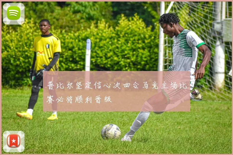 普比尔坚定信心次回合马竞主场比赛必将顺利晋级