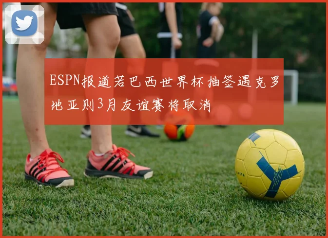ESPN报道若巴西世界杯抽签遇克罗地亚则3月友谊赛将取消