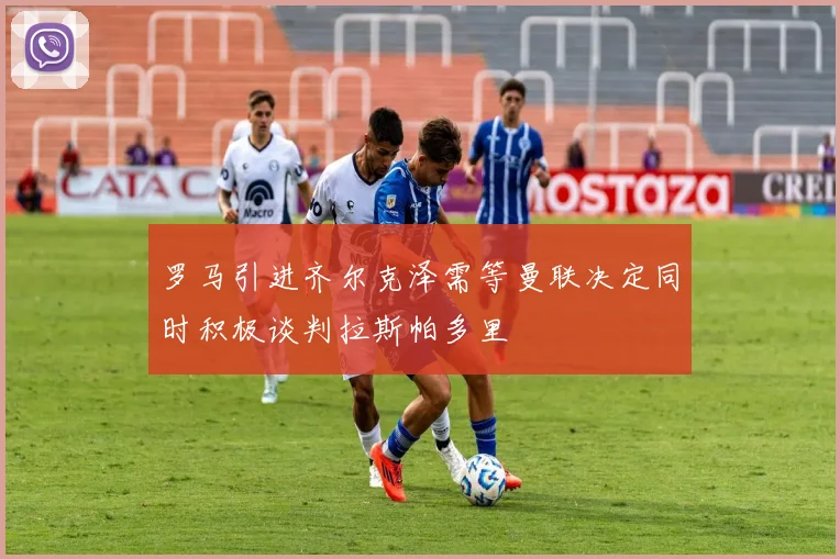 罗马引进齐尔克泽需等曼联决定同时积极谈判拉斯帕多里