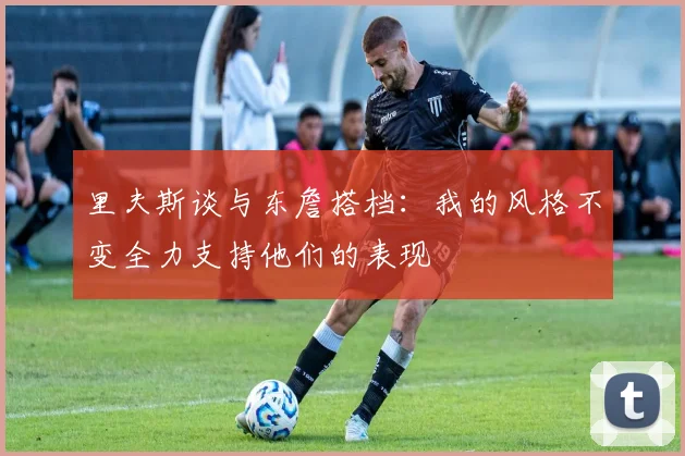 里夫斯谈与东詹搭档：我的风格不变全力支持他们的表现