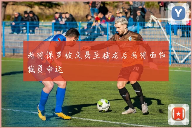 老将保罗被交易至猛龙后或将面临裁员命运