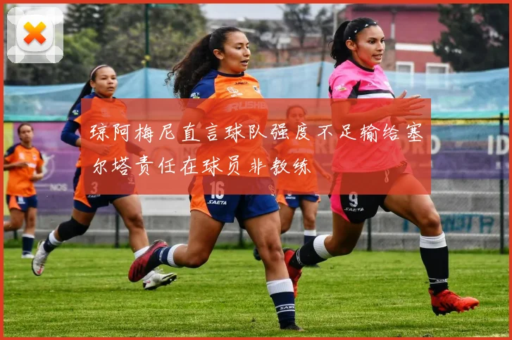 琼阿梅尼直言球队强度不足输给塞尔塔责任在球员非教练