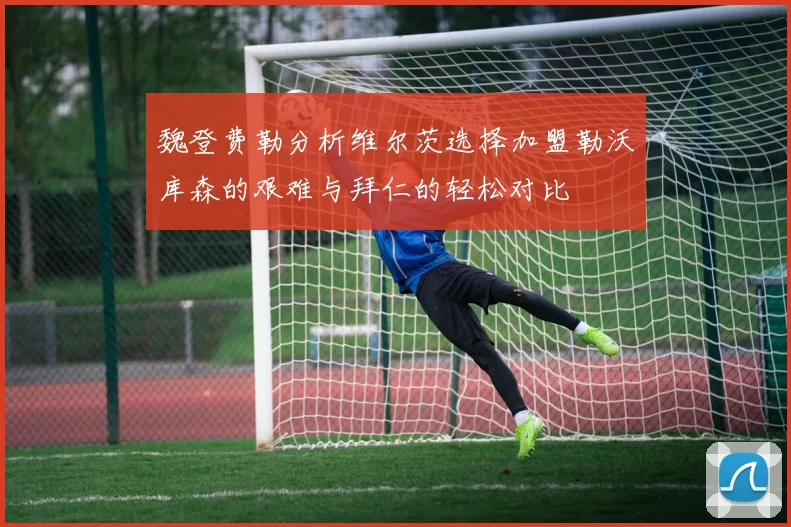 魏登费勒分析维尔茨选择加盟勒沃库森的艰难与拜仁的轻松对比