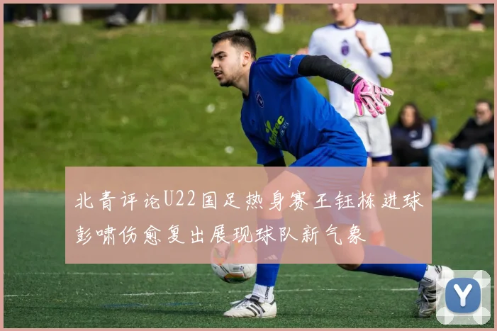 北青评论U22国足热身赛王钰栋进球彭啸伤愈复出展现球队新气象