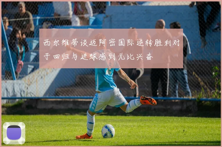 西尔维蒂谈迈阿密国际逆转胜利对于回归与进球感到无比兴奋
