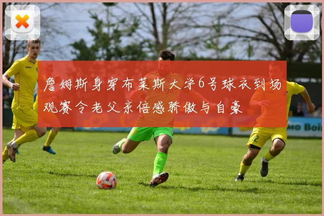 詹姆斯身穿布莱斯大学6号球衣到场观赛令老父亲倍感骄傲与自豪